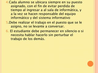 4.Cada alumno se ubicara siempre en su puesto
   asignado, con el fin de evitar perdida de
   tiempo al ingresar a al sala de informática, y
   a la vez se hacen responsable del equipo
   informático y del sistema informativo
5.Debe realizar el trabajo en el puesto que se le
   asigno, no se levante a conversar.
6. El estudiante debe permanecer en silencio o si
   necesita hablar hacerlo sin perturbar el
   trabajo de los demás.
 