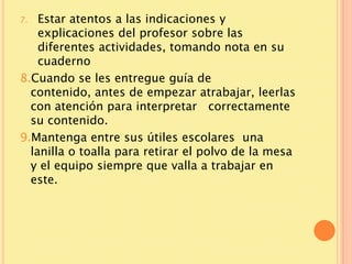 7.  Estar atentos a las indicaciones y
    explicaciones del profesor sobre las
    diferentes actividades, tomando nota en su
    cuaderno
8.Cuando se les entregue guía de
  contenido, antes de empezar atrabajar, leerlas
  con atención para interpretar correctamente
  su contenido.
9.Mantenga entre sus útiles escolares una
  lanilla o toalla para retirar el polvo de la mesa
  y el equipo siempre que valla a trabajar en
  este.
 