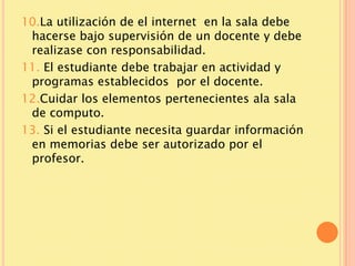 10.La utilización de el internet en la sala debe
 hacerse bajo supervisión de un docente y debe
 realizase con responsabilidad.
11. El estudiante debe trabajar en actividad y
 programas establecidos por el docente.
12.Cuidar los elementos pertenecientes ala sala
 de computo.
13. Si el estudiante necesita guardar información
 en memorias debe ser autorizado por el
 profesor.
 