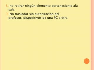 8. no retirar ningún elemento perteneciente ala
  sala.
9. No trasladar sin autorización del
  profesor, dispositivos de una PC a otra
 