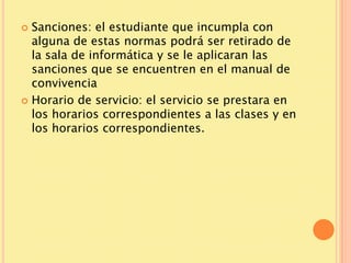  Sanciones: el estudiante que incumpla con
  alguna de estas normas podrá ser retirado de
  la sala de informática y se le aplicaran las
  sanciones que se encuentren en el manual de
  convivencia
 Horario de servicio: el servicio se prestara en
  los horarios correspondientes a las clases y en
  los horarios correspondientes.
 