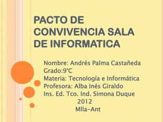 PACTO DE
CONVIVENCIA SALA
DE INFORMATICA
 Nombre: Andrés Palma Castañeda
 Grado:9°C
 Materia: Tecnología e Informática
 Profesora: Alba Inés Giraldo
 Ins. Ed. Tco. Ind. Simona Duque
             2012
             Mlla-Ant
 