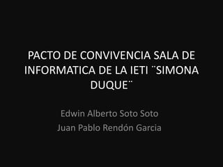 PACTO DE CONVIVENCIA SALA DE
INFORMATICA DE LA IETI ¨SIMONA
           DUQUE¨

      Edwin Alberto Soto Soto
     Juan Pablo Rendón Garcia
 