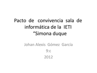 Pacto de convivencia sala de
    informática de la IETI
        “Simona duque
    Johan Alexis Gómez García
                9:c
               2012
 
