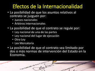 Efectos de la Internacionalidad
• La posibilidad de que los asuntos relativos al
contrato se juzguen por:
• Jueces nacionales
• Árbitros internacionales
• La posibilidad de que el contrato se regule por:
• Ley nacional de una de las partes
• Ley nacional del lugar de ejecución
• Otra Ley
• Lex Mercatoria
• La posibilidad de que el contrato sea limitado por
dos o más normas de intervención del Estado en la
Economía.
 