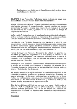 Cualificaciones en relación con el Marco Europeo, incluyendo el Marco
        para la Educación Superior.



OBJETIVO 4. La Formación Profesional como instrumento clave para
avanzar hacia un nuevo modelo de crecimiento económico.

Ampliar y flexibilizar la oferta de formación profesional, tanto para los jóvenes en
edad escolar como para la población adulta, y adoptar medidas que permitan
compatibilizar formación y empleo, para incrementar los niveles de formación y
las posibilidades de acceso y permanencia en el mercado de trabajo del
conjunto de la población.

La Formación Profesional es uno de los pilares fundamentales de la educación
en toda sociedad moderna, así como un instrumento clave para avanzar hacia
un nuevo modelo de crecimiento económico sostenible y diversificado.

Necesitamos una Formación Profesional que favorezca el logro de una
economía más eficiente basada en la excelencia de sus procesos productivos y
que forme profesionales capaces de abrirse camino en un entorno europeo e
internacional cada vez más exigente. Profesionales que dominen las nuevas
tecnologías, con creciente creatividad y capacidad de innovación.

Hemos de lograr una Formación Profesional de calidad que garantice su
movilidad, que apoye las exigencias de la innovación y el impulso de los
nuevos sectores emergentes. Una Formación Profesional que se vincule al
desarrollo local y territorial y que, en definitiva, se convierta en motor de
cambio, progreso y bienestar.

En tiempo de crisis económica y de crecimiento del desempleo conviene poner
el énfasis en propuestas para aumentar la capacidad de atracción de la
Formación Profesional: incrementar la permeabilidad del sistema hacia su
entorno y flexibilizar las vías de acceso.

Así mismo, tenemos que seguir avanzando en una mayor integración de los
diferentes subsistemas de formación profesional, la formación profesional del
sistema educativo y la formación profesional para el empleo, con el fin de
realizar una oferta ajustada a las nuevas necesidades de los distintos sectores
productivos y a las necesidades de formación y cualificación tanto de los
jóvenes en edad escolar como de la población adulta.

Otro de los objetivos del Pacto es promover una mayor relación entre la
Formación Profesional de Grado Superior, la Universidad y las empresas de los
distintos sectores productivos, con el fin de mejorar los procesos de
investigación e innovación y la respuesta a las necesidades de un determinado
territorio.

Propuestas:



                                                                                21
 