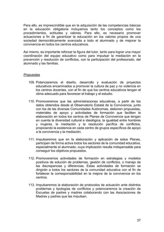 Para ello, es imprescindible que en la adquisición de las competencias básicas
en la educación obligatoria incluyamos tanto los conceptos como los
procedimientos, actitudes y valores. Para ello, es necesario promover
actuaciones a fin de garantizar la educación en los valores propios de una
sociedad democráticamente avanzada a todo el alumnado y de mejorar la
convivencia en todos los centros educativos.

Así mismo, es importante reforzar la figura del tutor, tanto para lograr una mayor
coordinación del equipo educativo como para impulsar la mediación en la
prevención y resolución de conflictos, con la participación del profesorado, del
alumnado y las familias.


Propuestas

   109. Potenciaremos el diseño, desarrollo y evaluación de proyectos
        educativos encaminados a promover la cultura de paz y no violencia en
        los centros docentes, con el fin de que los centros educativos tengan el
        clima adecuado para favorecer el trabajo y el estudio.

   110. Promoveremos que las administraciones educativas, a partir de los
        datos obtenidos desde el Observatorio Estatal de la Convivencia, junto
        con los de las diversas Comunidades Autónomas, elaboren propuestas,
        materiales de apoyo y actividades de formación que faciliten la
        elaboración en todos los centros de Planes de Convivencia que tengan
        en cuenta la diversidad cultural e ideológica, la igualdad entre hombres
        y mujeres, la mediación y la resolución pacífica de conflictos,
        propiciando la existencia en cada centro de grupos específicos de apoyo
        a la convivencia y la mediación.

   111. Impulsaremos que en la elaboración y aplicación de estos Planes,
        participen de forma activa todos los sectores de la comunidad educativa,
        especialmente el alumnado, cuya implicación resulta indispensable para
        conseguir los objetivos propuestos.

   112. Promoveremos actividades de formación en estrategias y modelos
        positivos de solución de problemas, gestión de conflictos, o manejo de
        las discrepancias y diferencias. Estas actividades de formación se
        dirigirán a todos los sectores de la comunidad educativa con el fin de
        fortalecer la corresponsabilidad en la mejora de la convivencia en los
        centros.

   113. Impulsaremos la elaboración de protocolos de actuación ante distintos
        problemas y tipologías de conflictos y potenciaremos la creación de
        Escuelas de padres y madres colaborando con las Asociaciones de
        Madres y padres que las impulsen.




                                                                               37
 