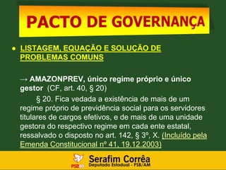 ● LISTAGEM, EQUAÇÃO E SOLUÇÃO DE
PROBLEMAS COMUNS
→ AMAZONPREV, único regime próprio e único
gestor (CF, art. 40, § 20)
§ 20. Fica vedada a existência de mais de um
regime próprio de previdência social para os servidores
titulares de cargos efetivos, e de mais de uma unidade
gestora do respectivo regime em cada ente estatal,
ressalvado o disposto no art. 142, § 3º, X. (Incluído pela
Emenda Constitucional nº 41, 19.12.2003)
 