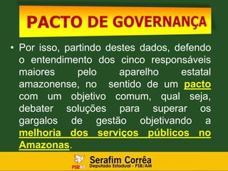 • Por isso, partindo destes dados, defendo
o entendimento dos cinco responsáveis
maiores pelo aparelho estatal
amazonense, no sentido de um pacto
com um objetivo comum, qual seja,
debater soluções para superar os
gargalos de gestão objetivando a
melhoria dos serviços públicos no
Amazonas.
 