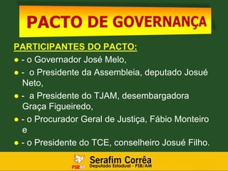 PARTICIPANTES DO PACTO:
● - o Governador José Melo,
● - o Presidente da Assembleia, deputado Josué
Neto,
● - a Presidente do TJAM, desembargadora
Graça Figueiredo,
● - o Procurador Geral de Justiça, Fábio Monteiro
e
● - o Presidente do TCE, conselheiro Josué Filho.
 