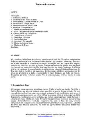 Monergismo.com – “Ao Senhor pertence a salvação” (Joel 2:9)
www.monergismo.com
Pacto de Lausanne
Sumário
Introdução
1. O Propósito de Deus
2. A Autoridade e o Poder da Bíblia
3. A Unicidade e a Universalidade de Cristo
4. A Natureza da Evangelização
5. A Responsabilidade Social Cristã
6. A Igreja e a Evangelização
7. Cooperação na Evangelização
8. Esforço Conjugado de Igrejas na Evangelização
9. Urgência da Tarefa Evangelística
10. Evangelização e Cultura
11. Educação e Liderança
12. Conflito Espiritual
13. Liberdade e Perseguição
14. O Poder do Espírito Santo
15. O Retorno de Cristo
Conclusão
Introdução
Nós, membros da Igreja de Jesus Cristo, procedentes de mais de 150 nações, participantes
do Congresso Internacional de Evangelização Mundial, em Lausanne, louvamos a Deus por
sua grande salvação, e regozijamo-nos com a comunhão que, por graça dele mesmo,
podemos ter com ele e uns com os outros. Estamos profundamente tocados pelo que Deus
vem fazendo em nossos dias, movidos ao arrependimento por nossos fracassos e desafiados
pela tarefa inacabada da evangelização. Acreditamos que o evangelho são as boas novas de
Deus para todo o mundo, e por sua graça, decidimo-nos a obedecer ao mandamento de
Cristo de proclamá-lo a toda a humanidade e fazer discípulos de todas as nações.
Desejamos, portanto, reafirmar a nossa fé e a nossa resolução, e tornar público o nosso
pacto.
1. O propósito de Deus
Afirmamos a nossa crença no único Deus eterno, Criador e Senhor do Mundo, Pai, Filho e
Espírito Santo, que governa todas as coisas segundo o propósito da sua vontade. Ele tem
chamado do mundo um povo para si, enviando-o novamente ao mundo como seus servos e
testemunhas, para estender o seu reino, edificar o corpo de Cristo, e também para a glória
do seu nome. Confessamos, envergonhados, que muitas vezes negamos o nosso chamado e
falhamos em nossa missão, em razão de nos termos conformado ao mundo ou nos termos
isolado demasiadamente. Contudo, regozijamo-nos com o fato de que, mesmo
transportado em vasos de barro, o evangelho continua sendo um tesouro precioso. À tarefa
de tornar esse tesouro conhecido, no poder do Espírito Santo, desejamos dedicar-nos
novamente.
 