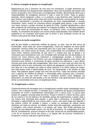 Monergismo.com – “Ao Senhor pertence a salvação” (Joel 2:9)
www.monergismo.com
8. Esforço conjugado de Igrejas na evangelização
Regozijamo-nos com o alvorecer de uma nova era missionária. O papel dominante das
missões ocidentais está desaparecendo rapidamente. Deus está levantando das igrejas mais
jovens um grande e novo recurso para a evangelização mundial, demonstrando assim que a
responsabilidade de evangelizar pertence a todo o corpo de Cristo. Todas as igrejas,
portando, devem perguntar a Deus, e a si próprias, o que deveriam estar fazendo tanto
para alcançar suas próprias áreas como para enviar missionários a outras partes do mundo.
Deve ser permanente o processo de reavaliação da nossa responsabilidade e atuação
missionária. Assim, haverá um crescente esforço conjugado pelas igrejas, o que revelará
com maior clareza o caráter universal da igreja de Cristo. Também agradecemos a Deus
pela existência de instituições que laboram na tradução da Bíblia, na educação teológica,
no uso dos meios de comunicação de massa, na literatura cristã, na evangelização, em
missões, no avivamento de igrejas e em outros campos especializados. Elas também devem
empenhar-se em constante auto-exame que as levem a uma avaliação correta de sua
eficácia como parte da missão da igreja.
9. Urgência da tarefa evangelística
Mais de dois bilhões e setecentos milhões de pessoas, ou seja, mais de dois terços da
humanidade, ainda estão por serem evangelizadas. Causa-nos vergonha ver tanta gente
esquecida; continua sendo uma reprimenda para nós e para toda a igreja. Existe agora,
entretanto, em muitas partes do mundo, uma receptividade sem precedentes ao Senhor
Jesus Cristo. Estamos convencidos de que esta é a ocasião para que as igrejas e as
instituições para-eclesiásticas orem com seriedade pela salvação dos não-alcançados e se
lancem em novos esforços para realizarem a evangelização mundial. A redução de
missionários estrangeiros e de dinheiro num país evangelizado algumas vezes talvez seja
necessária para facilitar o crescimento da igreja nacional em autonomia, e para liberar
recursos para áreas ainda não evangelizadas. Deve haver um fluxo cada vez mais livre de
missionários entre os seis continentes num espírito de abnegação e prontidão em servir. O
alvo deve ser o de conseguir por todos os meios possíveis e no menor espaço de tempo,
que toda pessoa tenha a oportunidade de ouvir, de compreender e de receber as boas
novas. Não podemos esperar atingir esse alvo sem sacrifício. Todos nós estamos chocados
com a pobreza de milhões de pessoas, e conturbados pelas injustiças que a provocam.
Aqueles dentre nós que vivem em meio à opulência aceitam como obrigação sua
desenvolver um estilo de vida simples a fim de contribuir mais generosamente tanto para
aliviar os necessitados como para a evangelização deles.
10. Evangelização e cultura
O desenvolvimento de estratégias para a evangelização mundial requer metodologia nova e
criativa. Com a bênção de Deus, o resultado será o surgimento de igrejas profundamente
enraizadas em Cristo e estreitamente relacionadas com a cultura local. A cultura deve
sempre ser julgada e provada pelas Escrituras. Porque o homem é criatura de Deus, parte
de sua cultura é rica em beleza e em bondade; porque ele experimentou a queda, toda a
sua cultura está manchada pelo pecado, e parte dela é demoníaca. O evangelho não
pressupõe a superioridade de uma cultura sobre a outra, mas avalia todas elas segundo o
seu próprio critério de verdade e justiça, e insiste na aceitação de valores morais
absolutos, em todas as culturas. As missões, muitas vezes têm exportado, juntamente com
o evangelho, uma cultura estranha, e as igrejas, por vezes, têm ficado submissas aos
ditames de uma determinada cultura, em vez de às Escrituras. Os evangelistas de Cristo
têm de, humildemente, procurar esvaziar-se de tudo, exceto de sua autenticidade pessoal,
a fim de se tornarem servos dos outros, e as igrejas têm de procurar transformar e
enriquecer a cultura; tudo para a glória de Deus.
 