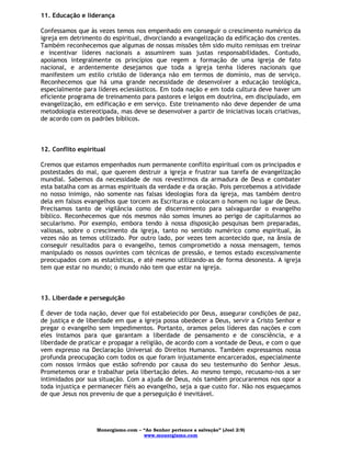 Monergismo.com – “Ao Senhor pertence a salvação” (Joel 2:9)
www.monergismo.com
11. Educação e liderança
Confessamos que às vezes temos nos empenhado em conseguir o crescimento numérico da
igreja em detrimento do espiritual, divorciando a evangelização da edificação dos crentes.
Também reconhecemos que algumas de nossas missões têm sido muito remissas em treinar
e incentivar líderes nacionais a assumirem suas justas responsabilidades. Contudo,
apoiamos integralmente os princípios que regem a formação de uma igreja de fato
nacional, e ardentemente desejamos que toda a igreja tenha líderes nacionais que
manifestem um estilo cristão de liderança não em termos de domínio, mas de serviço.
Reconhecemos que há uma grande necessidade de desenvolver a educação teológica,
especialmente para líderes eclesiásticos. Em toda nação e em toda cultura deve haver um
eficiente programa de treinamento para pastores e leigos em doutrina, em discipulado, em
evangelização, em edificação e em serviço. Este treinamento não deve depender de uma
metodologia estereotipada, mas deve se desenvolver a partir de iniciativas locais criativas,
de acordo com os padrões bíblicos.
12. Conflito espiritual
Cremos que estamos empenhados num permanente conflito espiritual com os principados e
postestades do mal, que querem destruir a igreja e frustrar sua tarefa de evangelização
mundial. Sabemos da necessidade de nos revestirmos da armadura de Deus e combater
esta batalha com as armas espirituais da verdade e da oração. Pois percebemos a atividade
no nosso inimigo, não somente nas falsas ideologias fora da igreja, mas também dentro
dela em falsos evangelhos que torcem as Escrituras e colocam o homem no lugar de Deus.
Precisamos tanto de vigilância como de discernimento para salvaguardar o evangelho
bíblico. Reconhecemos que nós mesmos não somos imunes ao perigo de capitularmos ao
secularismo. Por exemplo, embora tendo à nossa disposição pesquisas bem preparadas,
valiosas, sobre o crescimento da igreja, tanto no sentido numérico como espiritual, às
vezes não as temos utilizado. Por outro lado, por vezes tem acontecido que, na ânsia de
conseguir resultados para o evangelho, temos comprometido a nossa mensagem, temos
manipulado os nossos ouvintes com técnicas de pressão, e temos estado excessivamente
preocupados com as estatísticas, e até mesmo utilizando-as de forma desonesta. A igreja
tem que estar no mundo; o mundo não tem que estar na igreja.
13. Liberdade e perseguição
É dever de toda nação, dever que foi estabelecido por Deus, assegurar condições de paz,
de justiça e de liberdade em que a igreja possa obedecer a Deus, servir a Cristo Senhor e
pregar o evangelho sem impedimentos. Portanto, oramos pelos líderes das nações e com
eles instamos para que garantam a liberdade de pensamento e de consciência, e a
liberdade de praticar e propagar a religião, de acordo com a vontade de Deus, e com o que
vem expresso na Declaração Universal do Direitos Humanos. Também expressamos nossa
profunda preocupação com todos os que foram injustamente encarcerados, especialmente
com nossos irmãos que estão sofrendo por causa do seu testemunho do Senhor Jesus.
Prometemos orar e trabalhar pela libertação deles. Ao mesmo tempo, recusamo-nos a ser
intimidados por sua situação. Com a ajuda de Deus, nós também procuraremos nos opor a
toda injustiça e permanecer fiéis ao evangelho, seja a que custo for. Não nos esqueçamos
de que Jesus nos preveniu de que a perseguição é inevitável.
 