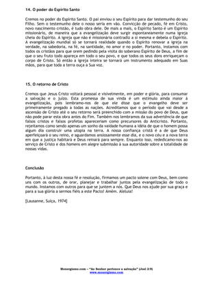Monergismo.com – “Ao Senhor pertence a salvação” (Joel 2:9)
www.monergismo.com
14. O poder do Espírito Santo
Cremos no poder do Espírito Santo. O pai enviou o seu Espírito para dar testemunho do seu
Filho. Sem o testemunho dele o nosso seria em vão. Convicção de pecado, fé em Cristo,
novo nascimento cristão, é tudo obra dele. De mais a mais, o Espírito Santo é um Espírito
missionário, de maneira que a evangelização deve surgir espontaneamente numa igreja
cheia do Espírito. A igreja que não é missionária contradiz a si mesma e debela o Espírito.
A evangelização mundial só se tornará realidade quando o Espírito renovar a igreja na
verdade, na sabedoria, na fé, na santidade, no amor e no poder. Portanto, instamos com
todos os cristãos para que orem pedindo pela visita do soberano Espírito de Deus, a fim de
que o seu fruto todo apareça em todo o seu povo, e que todos os seus dons enriqueçam o
corpo de Cristo. Só então a igreja inteira se tornará um instrumento adequado em Suas
mãos, para que toda a terra ouça a Sua voz.
15. O retorno de Cristo
Cremos que Jesus Cristo voltará pessoal e visivelmente, em poder e glória, para consumar
a salvação e o juízo. Esta promessa de sua vinda é um estímulo ainda maior à
evangelização, pois lembramo-nos de que ele disse que o evangelho deve ser
primeiramente pregado a todas as nações. Acreditamos que o período que vai desde a
ascensão de Cristo até o seu retorno será preenchido com a missão do povo de Deus, que
não pode parar esta obra antes do Fim. Também nos lembramos da sua advertência de que
falsos cristos e falsos profetas apareceriam como precursores do Anticristo. Portanto,
rejeitamos como sendo apenas um sonho da vaidade humana a idéia de que o homem possa
algum dia construir uma utopia na terra. A nossa confiança cristã é a de que Deus
aperfeiçoará o seu reino, e aguardamos ansiosamente esse dia, e o novo céu e a nova terra
em que a justiça habitará e Deus reinará para sempre. Enquanto isso, rededicamo-nos ao
serviço de Cristo e dos homens em alegre submissão à sua autoridade sobre a totalidade de
nossas vidas.
Conclusão
Portanto, à luz desta nossa fé e resolução, firmamos um pacto solene com Deus, bem como
uns com os outros, de orar, planejar e trabalhar juntos pela evangelização de todo o
mundo. Instamos com outros para que se juntem a nós. Que Deus nos ajude por sua graça e
para a sua glória a sermos fiéis a este Pacto! Amém. Aleluia!
[Lausanne, Suíça, 1974]
 
