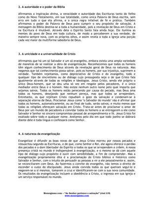 Monergismo.com – “Ao Senhor pertence a salvação” (Joel 2:9)
www.monergismo.com
2. A autoridade e o poder da Bíblia
Afirmamos a inspiração divina, a veracidade e autoridade das Escrituras tanto do Velho
como do Novo Testamento, em sua totalidade, como única Palavra de Deus escrita, sem
erro em tudo o que ela afirma, e a única regra infalível de fé e prática. Também
afirmamos o poder da Palavra de Deus para cumprir o seu propósito de salvação. A
mensagem da Bíblia destina-se a toda a humanidade, pois a revelação de Deus em Cristo e
na Escritura é imutável. Através dela o Espírito Santo fala ainda hoje. Ele ilumina as
mentes do povo de Deus em toda cultura, de modo a perceberem a sua verdade, de
maneira sempre nova, com os próprios olhos, e assim revela a toda a igreja uma porção
cada vez maior da multiforme sabedoria de Deus.
3. A unicidade e a universalidade de Cristo
Afirmamos que há um só Salvador e um só evangelho, embora exista uma ampla variedade
de maneiras de se realizar a obra de evangelização. Reconhecemos que todos os homens
têm algum conhecimento de Deus através da revelação geral de Deus na natureza. Mas
negamos que tal conhecimento possa salvar, pois os homens, por sua injustiça, suprimem a
verdade. Também rejeitamos, como depreciativo de Cristo e do evangelho, todo e
qualquer tipo de sincretismo ou de diálogo cujo pressuposto seja o de que Cristo fala
igualmente através de todas as religiões e ideologias. Jesus Cristo, sendo ele próprio o
único Deus-homem, que se deu uma só vez em resgate pelos pecadores, é o único
mediador entre Deus e o homem. Não existe nenhum outro nome pelo qual importa que
sejamos salvos. Todos os homens estão perecendo por causa do pecado, mas Deus ama
todos os homens, desejando que nenhum pereça, mas que todos se arrependam.
Entretanto, os que rejeitam Cristo repudiam o gozo da salvação e condenam-se à
separação eterna de Deus. Proclamar Jesus como "o Salvador do mundo" não é afirmar que
todos os homens, automaticamente, ou ao final de tudo, serão salvos; e muito menos que
todas as religiões ofereçam salvação em Cristo. Trata-se antes de proclamar o amor de
Deus por um mundo de pecadores e convidar todos os homens a se entregarem a ele como
Salvador e Senhor no sincero compromisso pessoal de arrependimento e fé. Jesus Cristo foi
exaltado sobre todo e qualquer nome. Anelamos pelo dia em que todo joelho se dobrará
diante dele e toda língua o confessará como Senhor.
4. A natureza da evangelização
Evangelizar é difundir as boas novas de que Jesus Cristo morreu por nossos pecados e
ressuscitou segundo as Escrituras, e de que, como Senhor e Rei, ele agora oferece o perdão
dos pecados e o dom libertador do Espírito a todos os que se arrependem e crêem. A nossa
presença cristã no mundo é indispensável à evangelização, e o mesmo se dá com aquele
tipo de diálogo cujo propósito é ouvir com sensibilidade, a fim de compreender. Mas a
evangelização propriamente dita é a proclamação do Cristo bíblico e histórico como
Salvador e Senhor, com o intuito de persuadir as pessoas a vir a ele pessoalmente e, assim,
se reconciliarem com Deus. Ao fazermos o convite do evangelho, não temos o direito de
esconder o custo do discipulado. Jesus ainda convida todos os que queiram segui-lo e
negarem-se a si mesmos, tomarem a cruz e identificarem-se com a sua nova comunidade.
Os resultados da evangelização incluem a obediência a Cristo, o ingresso em sua igreja e
um serviço responsável no mundo.
 