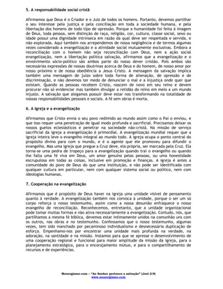 Monergismo.com – “Ao Senhor pertence a salvação” (Joel 2:9)
www.monergismo.com
5. A responsabilidade social cristã
Afirmamos que Deus é o Criador e o Juiz de todos os homens. Portanto, devemos partilhar
o seu interesse pela justiça e pela conciliação em toda a sociedade humana, e pela
libertação dos homens de todo tipo de opressão. Porque a humanidade foi feita à imagem
de Deus, toda pessoa, sem distinção de raça, religião, cor, cultura, classe social, sexo ou
idade possui uma dignidade intrínseca em razão da qual deve ser respeitada e servida, e
não explorada. Aqui também nos arrependemos de nossa negligência e de termos algumas
vezes considerado a evangelização e a atividade social mutuamente exclusivas. Embora a
reconciliação com o homem não seja reconciliação com Deus, nem a ação social
evangelização, nem a libertação política salvação, afirmamos que a evangelização e o
envolvimento sócio-político são ambos parte do nosso dever cristão. Pois ambos são
necessárias expressões de nossas doutrinas acerca de Deus e do homem, de nosso amor por
nosso próximo e de nossa obediência a Jesus Cristo. A mensagem da salvação implica
também uma mensagem de juízo sobre toda forma de alienação, de opressão e de
discriminação, e não devemos ter medo de denunciar o mal e a injustiça onde quer que
existam. Quando as pessoas recebem Cristo, nascem de novo em seu reino e devem
procurar não só evidenciar mas também divulgar a retidão do reino em meio a um mundo
injusto. A salvação que alegamos possuir deve estar nos transformando na totalidade de
nossas responsabilidades pessoais e sociais. A fé sem obras é morta.
6. A Igreja e a evangelização
Afirmamos que Cristo envia o seu povo redimido ao mundo assim como o Pai o enviou, e
que isso requer uma penetração de igual modo profunda e sacrificial. Precisamos deixar os
nossos guetos eclesiásticos e penetrar na sociedade não-cristã. Na missão de serviço
sacrificial da igreja a evangelização é primordial. A evangelização mundial requer que a
igreja inteira leve o evangelho integral ao mundo todo. A igreja ocupa o ponto central do
propósito divino para com o mundo, e é o agente que ele promoveu para difundir o
evangelho. Mas uma igreja que pregue a Cruz deve, ela própria, ser marcada pela Cruz. Ela
torna-se uma pedra de tropeço para a evangelização quando trai o evangelho ou quando
lhe falta uma fé viva em Deus, um amor genuíno pelas pessoas, ou uma honestidade
escrupulosa em todas as coisas, inclusive em promoção e finanças. A igreja é antes a
comunidade do povo de Deus do que uma instituição, e não pode ser identificada com
qualquer cultura em particular, nem com qualquer sistema social ou político, nem com
ideologias humanas.
7. Cooperação na evangelização
Afirmamos que é propósito de Deus haver na igreja uma unidade visível de pensamento
quanto à verdade. A evangelização também nos convoca à unidade, porque o ser um só
corpo reforça o nosso testemunho, assim como a nossa desunião enfraquece o nosso
evangelho de reconciliação. Reconhecemos, entretanto, que a unidade organizacional
pode tomar muitas formas e não ativa necessariamente a evangelização. Contudo, nós, que
partilhamos a mesma fé bíblica, devemos estar intimamente unidos na comunhão uns com
os outros, nas obras e no testemunho. Confessamos que o nosso testemunho, algumas
vezes, tem sido manchado por pecaminoso individualismo e desnecessária duplicação de
esforço. Empenhamo-nos por encontrar uma unidade mais profunda na verdade, na
adoração, na santidade e na missão. Instamos para que se apresse o desenvolvimento de
uma cooperação regional e funcional para maior amplitude da missão da igreja, para o
planejamento estratégico, para o encorajamento mútuo, e para o compartilhamento de
recursos e de experiências.
 