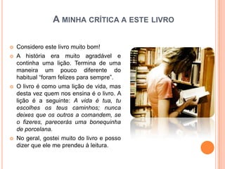 A MINHA CRÍTICA A ESTE LIVRO

   Considero este livro muito bom!
   A história era muito agradável e
    continha uma lição. Termina de uma
    maneira um pouco diferente do
    habitual “foram felizes para sempre”.
   O livro é como uma lição de vida, mas
    desta vez quem nos ensina é o livro. A
    lição é a seguinte: A vida é tua, tu
    escolhes os teus caminhos; nunca
    deixes que os outros a comandem, se
    o fizeres, parecerás uma bonequinha
    de porcelana.
   No geral, gostei muito do livro e posso
    dizer que ele me prendeu à leitura.
 
