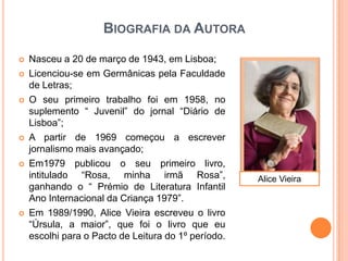 BIOGRAFIA DA AUTORA

   Nasceu a 20 de março de 1943, em Lisboa;
   Licenciou-se em Germânicas pela Faculdade
    de Letras;
   O seu primeiro trabalho foi em 1958, no
    suplemento “ Juvenil” do jornal “Diário de
    Lisboa”;
   A partir de 1969 começou a escrever
    jornalismo mais avançado;
   Em1979 publicou o seu primeiro livro,
    intitulado “Rosa, minha irmã Rosa”,              Alice Vieira
    ganhando o “ Prémio de Literatura Infantil
    Ano Internacional da Criança 1979”.
   Em 1989/1990, Alice Vieira escreveu o livro
    “Úrsula, a maior”, que foi o livro que eu
    escolhi para o Pacto de Leitura do 1º período.
 