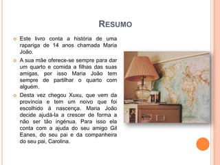 RESUMO
   Este livro conta a história de uma
    rapariga de 14 anos chamada Maria
    João.
   A sua mãe oferece-se sempre para dar
    um quarto e comida a filhas das suas
    amigas, por isso Maria João tem
    sempre de partilhar o quarto com
    alguém.
   Desta vez chegou Xuxu, que vem da
    província e tem um noivo que foi
    escolhido à nascença. Maria João
    decide ajudá-la a crescer de forma a
    não ser tão ingénua. Para isso ela
    conta com a ajuda do seu amigo Gil
    Eanes, do seu pai e da companheira
    do seu pai, Carolina.
 