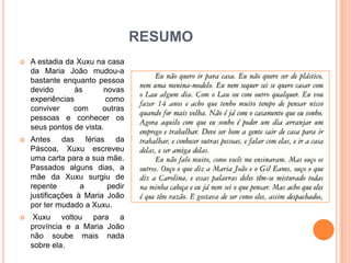RESUMO
   A estadia da Xuxu na casa
    da Maria João mudou-a
    bastante enquanto pessoa
    devido       às      novas
    experiências          como
    conviver    com     outras
    pessoas e conhecer os
    seus pontos de vista.
   Antes das férias da
    Páscoa, Xuxu escreveu
    uma carta para a sua mãe.
    Passados alguns dias, a
    mãe da Xuxu surgiu de
    repente        a      pedir
    justificações à Maria João
    por ter mudado a Xuxu.
    Xuxu voltou para a
    província e a Maria João
    não soube mais nada
    sobre ela.
 