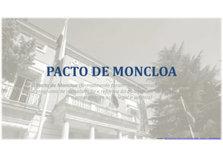 PACTO DE MONCLOA
O Pacto de Moncloa (formalmente foram dois, chamados acordo sobre
o programa de consolidação e reforma da economia e do Acordo sobre
o programa de ação legal e política)
Imagem: http://www.que.es/archivos/201112/fachada_moncloa_n-640x640x80.jpg
 