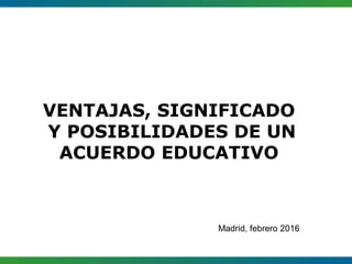 VENTAJAS, SIGNIFICADO
Y POSIBILIDADES DE UN
ACUERDO EDUCATIVO
Madrid, febrero 2016
 