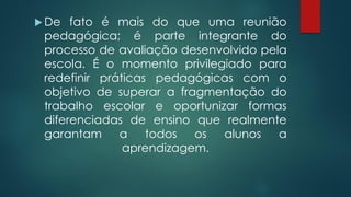  De fato é mais do que uma reunião
pedagógica; é parte integrante do
processo de avaliação desenvolvido pela
escola. É o momento privilegiado para
redefinir práticas pedagógicas com o
objetivo de superar a fragmentação do
trabalho escolar e oportunizar formas
diferenciadas de ensino que realmente
garantam a todos os alunos a
aprendizagem.
 