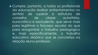  Cumpre, portanto, a todos os profissionais
da educação realizar enfrentamentos no
sentido de superar a estrutura de
conselho de classe autoritária,
burocrática e excludente, que serve mais
para legitimar o fracasso escolar do que
para reorganizar o trabalho pedagógico
e, mais especificamente, o trabalho
educativo didático que se concretiza na
relação aluno-professor.
 