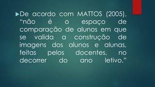 De acordo com MATTOS (2005),
“não é o espaço de
comparação de alunos em que
se valida a construção de
imagens dos alunos e alunas,
feitas pelos docentes, no
decorrer do ano letivo.”
 