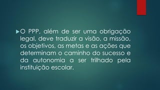 O PPP, além de ser uma obrigação
legal, deve traduzir a visão, a missão,
os objetivos, as metas e as ações que
determinam o caminho do sucesso e
da autonomia a ser trilhado pela
instituição escolar.
 