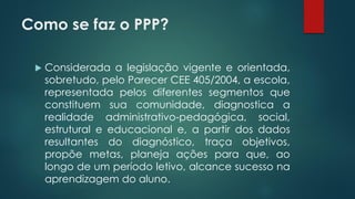 Como se faz o PPP?
 Considerada a legislação vigente e orientada,
sobretudo, pelo Parecer CEE 405/2004, a escola,
representada pelos diferentes segmentos que
constituem sua comunidade, diagnostica a
realidade administrativo-pedagógica, social,
estrutural e educacional e, a partir dos dados
resultantes do diagnóstico, traça objetivos,
propõe metas, planeja ações para que, ao
longo de um período letivo, alcance sucesso na
aprendizagem do aluno.
 