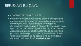 REFLEXÃO E AÇÃO:
 CONSELHO ESCOLAR O QUE É?
 Podemos pensar na educação como o principal pilar
em que se apoia o grau de desenvolvimento social de
uma nação. Não se pode negar que a gestão
democrático-participativa é altamente necessária para
que a escola tenha condições mínimas de responder
aos anseios da sociedade, na formação do indivíduo
para o trabalho e para a vida. Uma das instâncias de
vivência democrática na escola e na comunidade
onde esta se insere é o Conselho Escolar.
 