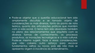  Pode-se objetar que a questão educacional tem sido
amplamente discutida e se tornado objeto de
considerações as mais diversas, tanto do ponto de vista
teórico, quanto das articulações práticas que mantém
com a vida social. O tema tem sido abordado também
no plano dos relacionamentos que arquiteta com as
diversas formas de conhecimento, os processos
produtivos, as inovações tecnológicas e a vida cultural.
Pode-se mesmo sugerir, face a essas considerações,
que não caberia outro esforço para escavar
fundamentos velhos ou novos, pois ele não mais se
apresenta virgem à inocência do entendimento.
 
