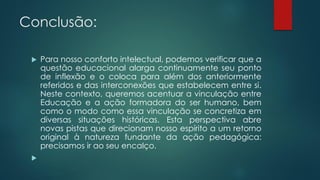 Conclusão:
 Para nosso conforto intelectual, podemos verificar que a
questão educacional alarga continuamente seu ponto
de inflexão e o coloca para além dos anteriormente
referidos e das interconexões que estabelecem entre si.
Neste contexto, queremos acentuar a vinculação entre
Educação e a ação formadora do ser humano, bem
como o modo como essa vinculação se concretiza em
diversas situações históricas. Esta perspectiva abre
novas pistas que direcionam nosso espírito a um retorno
original à natureza fundante da ação pedagógica:
precisamos ir ao seu encalço.

 