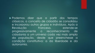  Podemos dizer que a partir dos tempos
clássicos, o conceito de cidadão se consolidou
e incorporou outros grupos e indivíduos. Após a
Revolução Francesa, estende-se
progressivamente o reconhecimento de
cidadania a um universo cada vez mais amplo
da população, desde que preenchesse a
condição constitutiva: a da liberdade e da
autonomia.
 
