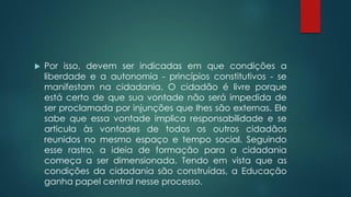  Por isso, devem ser indicadas em que condições a
liberdade e a autonomia - princípios constitutivos - se
manifestam na cidadania. O cidadão é livre porque
está certo de que sua vontade não será impedida de
ser proclamada por injunções que lhes são externas. Ele
sabe que essa vontade implica responsabilidade e se
articula às vontades de todos os outros cidadãos
reunidos no mesmo espaço e tempo social. Seguindo
esse rastro, a ideia de formação para a cidadania
começa a ser dimensionada. Tendo em vista que as
condições da cidadania são construídas, a Educação
ganha papel central nesse processo.
 