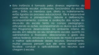  Esta instância é formada pelos diversos segmentos da
comunidade escolar: professores, funcionários da escola,
pais... Enfim, os membros que, direta ou indiretamente,
estão ligados ao processo educacional. Ele é responsável
pelo estudo e planejamento, debate e deliberação,
acompanhamento, controle e avaliação das ações do
dia-a-dia da escola tanto no campo pedagógico,
articulando as ações, acompanhando os alunos que estão
nos Programas desenvolvidos no ambiente interno da
escola, em relação ao seu rendimento escolar, quanto no
administrativo e financeiro, direcionando o gasto das
verbas federais, estaduais e municipais de modo a garantir
a melhor aplicabilidade desses recursos. Erroneamente,
muitas pessoas pensam que ele serve apenas para
fiscalizar, conduzir a aplicabilidade dos recursos que
chegam à escola.
 