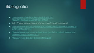 Bibliografia
 http://www.scielo.br/scielo.php?pid=S0101-
73302001000300013&script=sci_arttext
 http://www.infoescola.com/educacao/conselho-escolar/
 http://www.alunos.diaadia.pr.gov.br/modules/conteudo/conteudo
.php?conteudo=144
 http://www.gestaoescolar.diaadia.pr.gov.br/modules/conteudo/c
onteudo.php?conteudo=15
 http://www.sed.sc.gov.br/secretaria/ppp
 