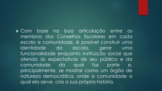  Com base na boa articulação entre os
membros dos Conselhos Escolares em cada
escola e comunidade, é possível construir uma
identidade da escola, gerar uma
funcionalidade enquanto instituição social que
atenda às expectativas de seu público e da
comunidade da qual faz parte e,
principalmente, se mostrar como um órgão de
natureza democrática, onde a comunidade a
qual ela serve, cria a sua própria história.
 