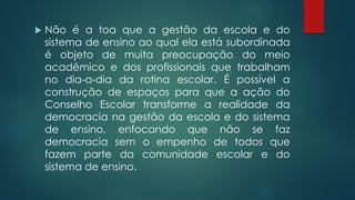  Não é a toa que a gestão da escola e do
sistema de ensino ao qual ela está subordinada
é objeto de muita preocupação do meio
acadêmico e dos profissionais que trabalham
no dia-a-dia da rotina escolar. É possível a
construção de espaços para que a ação do
Conselho Escolar transforme a realidade da
democracia na gestão da escola e do sistema
de ensino, enfocando que não se faz
democracia sem o empenho de todos que
fazem parte da comunidade escolar e do
sistema de ensino.
 
