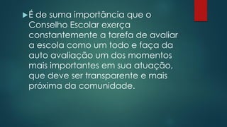 É de suma importância que o
Conselho Escolar exerça
constantemente a tarefa de avaliar
a escola como um todo e faça da
auto avaliação um dos momentos
mais importantes em sua atuação,
que deve ser transparente e mais
próxima da comunidade.
 