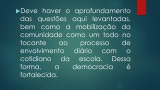 Deve haver o aprofundamento
das questões aqui levantadas,
bem como a mobilização da
comunidade como um todo no
tocante ao processo de
envolvimento diário com o
cotidiano da escola. Dessa
forma, a democracia é
fortalecida.
 