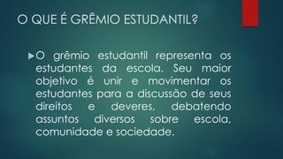O QUE É GRÊMIO ESTUDANTIL?
O grêmio estudantil representa os
estudantes da escola. Seu maior
objetivo é unir e movimentar os
estudantes para a discussão de seus
direitos e deveres, debatendo
assuntos diversos sobre escola,
comunidade e sociedade.
 