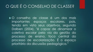 O QUE É O CONSELHO DE CLASSE?
 O conselho de classe é um dos mais
importantes espaços escolares, pois,
tendo em vista seus objetivos, segundo
Dalben (2004), "é capaz de dinamizar o
coletivo escolar pela via da gestão do
processo de ensino, foco central do
processo de escolarização. É o espaço
prioritário da discussão pedagógica.”
 