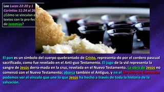 Lee Lucas 22:20 y 1
Corintios 11:24 al 26.
¿Cómo se vinculan estos
textos con la pro-fecía
de Jeremías?
El pan es un símbolo del cuerpo quebrantado de Cristo, representa-do por el cordero pascual
sacrificado, como fue revelado en el Anti-guo Testamento. El jugo de la vid representa la
sangre de Jesús derra-mada en la cruz, revelada en el Nuevo Testamento. La obra de Jesús no
comenzó con el Nuevo Testamento; abarca también el Antiguo, y en el Servicio de Comunión
podemos ver el vínculo que une lo que Jesús ha hecho a través de toda la historia de la
salvación.
 