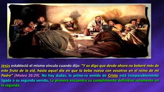 Jesús estableció el mismo vínculo cuando dijo: “Y os digo que desde ahora no beberé más de
este fruto de la vid, hasta aquel día en que lo beba nuevo con vosotros en el reino de mi
Padre” (Mateo 26:29). No hay dudas, la prime-ra venida de Cristo está inseparablemente
ligada a su segunda venida. La primera encuentra su cumplimiento definitivo solamente en
la segunda.
 