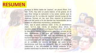 Aunque la Biblia habla de “pactos”, en plural (Rom. 9:4;
Gál. 4:24), hay solo un pacto básico, el de gracia, en el
que Dios otorga la salvación a los seres caídos que la
reclaman por fe. La idea de “pactos” (plural) surge de las
diversas formas en las que Dios expone la promesa
esencial del pacto a fin de atender las necesidades de su
pueblo en diferentes momentos y ambientes.
Pero, sea el pacto adánico (Gén. 3:15), el abrahámico
(Gén. 12:1-3; Gál. 3:6-9), el sinaítico (Éxo. 20:2), el
davídico (Eze. 37:24-27) o el Nuevo Pacto (Jer. 31:31-33),
la idea es la misma. La salvación que Dios provee es un
don, inmerecido y del que no somos dignos, y la
respuesta humana a ese don –el mantener la parte
humana del trato− es la fidelidad y la obediencia.
La primera mención del Nuevo Pacto está en Jeremías,
en el contexto del retorno de Israel del exilio y las
bendiciones que Dios les otorgaría. Aun en medio de la
calamidad y las dificultades, el Señor extiende a su
pueblo extraviado la oferta de esperanza y restauración.
 