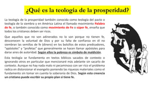 La teología de la prosperidad también conocida como teología del pacto o
teología de la siembra y en América Latina el llamado movimiento Palabra
de fe, o también conocido como movimiento de Fe o súper fe, enseña que
todos los cristianos deben ser ricos.
Que aquellos que no son adinerados no lo son porque no tienen fe,
desconocen la voluntad de Dios y por su falta de confianza en él no
siembran las semillas de fe (dinero) en los bolsillos de estos predicadores,
“apóstoles” y “profetas” que generalmente se hacen llamar apóstoles para
darse aires de autoridad. Según ellos la pobreza es símbolo de maldición.
Esta teología se fundamenta en textos bíblicos sacados de contexto o
ignorando otros en particular que mencionaré más adelante sin sacarlo de
contexto. Aunque no hay nada malo ni pecaminoso con ser rico el problema
radica en distorsionar el evangelio poniendo las riquezas materiales como el
fundamento sin tomar en cuenta la soberanía de Dios. Según esta creencia
un cristiano puede escribir su propio plan si tiene fe.
¿Qué es la teología de la prosperidad?
 