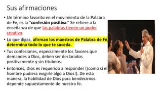 Sus afirmaciones
• Un término favorito en el movimiento de la Palabra
de Fe, es la “confesión positiva.” Se refiere a la
enseñanza de que las palabras tienen un poder
creativo.
• Lo que digas, afirman los maestros de Palabra de Fe,
determina todo lo que te suceda.
• Tus confesiones, especialmente los favores que
demandes a Dios, deben ser declarados
positivamente y sin titubeos.
• Entonces, Dios es requerido a responder (¡como si el
hombre pudiera exigirle algo a Dios!). De esta
manera, la habilidad de Dios para bendecirnos
depende supuestamente de nuestra fe.
 