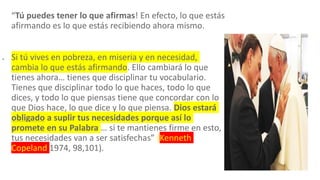 “Tú puedes tener lo que afirmas! En efecto, lo que estás
afirmando es lo que estás recibiendo ahora mismo.
 Si tú vives en pobreza, en miseria y en necesidad,
cambia lo que estás afirmando. Ello cambiará lo que
tienes ahora… tienes que disciplinar tu vocabulario.
Tienes que disciplinar todo lo que haces, todo lo que
dices, y todo lo que piensas tiene que concordar con lo
que Dios hace, lo que dice y lo que piensa. Dios estará
obligado a suplir tus necesidades porque así lo
promete en su Palabra … si te mantienes firme en esto,
tus necesidades van a ser satisfechas” (Kenneth
Copeland 1974, 98,101).
 